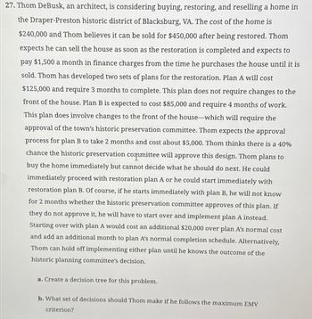 27. Thom DeBusk, an architect, is considering buying, restoring, and reselling a home in
the Draper-Preston historic district of Blacksburg, VA. The cost of the home is
$240,000 and Thom believes it can be sold for $450,000 after being restored. Thom
expects he can sell the house as soon as the restoration is completed and expects to
pay $1,500 a month in finance charges from the time he purchases the house until it is
sold. Thom has developed two sets of plans for the restoration. Plan A will cost
$125,000 and require 3 months to complete. This plan does not require changes to the
front of the house. Plan B is expected to cost $85,000 and require 4 months of work.
This plan does involve changes to the front of the house-which will require the
approval of the town's historic preservation committee. Thom expects the approval
process for plan B to take 2 months and cost about $5,000. Thom thinks there is a 40%
chance the historic preservation committee will approve this design. Thom plans to
buy the home immediately but cannot decide what he should do next. He could
immediately proceed with restoration plan A or he could start immediately with
restoration plan B. Of course, if he starts immediately with plan B, he will not know
for 2 months whether the historic preservation committee approves of this plan. If
they do not approve it, he will have to start over and implement plan A instead.
Starting over with plan A would cost an additional $20,000 over plan A's normal cost
and add an additional month to plan A's normal completion schedule. Alternatively,
Thom can hold off implementing either plan until he knows the outcome of the
historic planning committee's decision.
a. Create a decision tree for this problem.
b. What set of decisions should Thom make if he follows the maximum EMV
criterion?