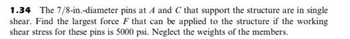 1.34 The 7/8-in.-diameter pins at A and C that support the structure are in single
shear. Find the largest force F that can be applied to the structure if the working
shear stress for these pins is 5000 psi. Neglect the weights of the members.