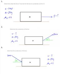 1.
Determine what the force F must be for the box to accelerate at 2m/s^2
m- 21ky
Mx- 0.5
F=?
2.
Determine the acceleration of the box
a= ?
,200N
M =
40
Determine the acceleration of the box
20ON
Mk- O.2
3.
