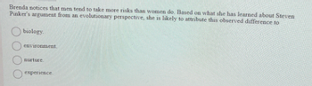 Brenda notices that men tend to take more risks than women do. Based on what she has learned about Steven Pinker's argument from an evolutionary perspective, she is likely to attribute this observed difference to:

- ○ biology
- ○ environment
- ○ nurture
- ○ experience