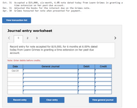 Oct. 31 Accepted a $19,000, six-month, 6.0% note dated today from Leann Grimes in granting a
time extension on her past-due account.
Dec. 31 Adjusted the books for the interest due on the Grimes note.
Apr. 30 Grimes honoured her note when presented for payment.
View transaction list
Journal entry worksheet
2
3
>
Record entry for note accepted for $19,000, for 6 months at 6.00% dated
today from Leann Grimes in granting a time extension on her past-due
account.
Note: Enter debits before credits.
Date
General Journal
Debit
Credit
Oct 31
Record entry
Clear entry
View general journal
