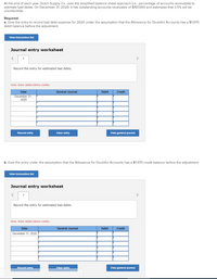 At the end of each year, Dutch Supply Co. uses the simplified balance sheet approach (le. percentage of accounts receivable) to
estimate bad debts. On December 31, 2020, it has outstanding accounts receivable of $161,000 and estimates that 3.5% will be
uncollectible.
Required:
a. Give the entry to record bad debt expense for 2020 under the assumption that the Allowance for Doubtful Accounts has a $1.970
debit balance before the adjustment.
View transaction list
Journal entry worksheet
Record the entry for estimated bad debts.
Note: Enter debits before credits.
Date
General Journal
Debit
Credit
December 31,
2020
Record entry
Clear entry
View general joumal
b. Give the entry under the assumption that the Allowance for Doubtful Accounts has a $1.970 credit balance before the adjustment.
View transaction list
Journal entry worksheet
Record the entry for estimated bad debts.
Note: Enter debits before credits.
Date
General Journal
Debit
Credit
December 31, 2020
Record entry
Clear entry
View general journal
