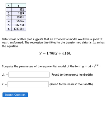 X
1
2
3
A =
y
Data whose scatter plot suggests that an exponential model would be a good fit
was transformed. The regression line fitted to the transformed data (x, In y) has
the equation
T =
352
1889
10981
4
56026
5
332238
6 1783681
Compute the parameters of the exponential model of the form y = A. e¹¹:
(Round to the nearest hundredth)
Y = 1.708X + 4.146.
Submit Question
(Round to the nearest thousandth)