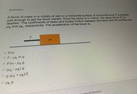 QUESTION 5
A block of mass m is initially at rest on a horizontal surface. A horizontal force F is applied,
just enough to get the block started. Once the block is in motion, the same force (F) is
applied. The coefficients of static and kinetic friction between the block and the surface are
Hs and Pk, respectively. The acceleration of the block is:
O F/m
OF-Hk m g
O F/m - Hs g
O (Hs - Hk) g
Og (Hs + Hk)/2
O Hk 9
cave all answers.
