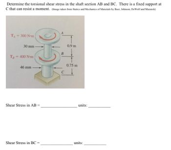 Determine the torsional shear stress in the shaft section AB and BC. There is a fixed support at
C that can resist a moment. (Image taken from Statics and Mechanics of Materials by Beer, Johnson, DeWolf and Mazurek)
T₁ = 300 N-m
30 mm
TB = 400 N-m
46 mm
055
Shear Stress in AB =
Shear Stress in BC=
B
0.9 m
0.75 m
units:
units: