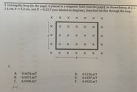 A rectangular loop (in the page) is placed in a magnetic field (into the page), as shown below. If a =
3.6 cm, b = 5.2_cm, and B = 0.23_T (not labeled in diagram), then find the flux through the loop.
X X
X X X
X X
X X
X X
X X X X X X
メ
2.
A.
0.4676 mT
D.
0.5216 mT
В.
0.5072_mT
Е.
0.4437 mT
С.
0.4306_mT
F.
0.4923_mT
/--/
X X X
X X
