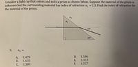 Consider a light ray that enters and exits a prism as shown below. Suppose the material of the prism is
unknown but the surrounding material has index of refraction n, = 1.3. Find the index of refraction for
the material of the prism.
n2
n1
22°
38°
9.
n, =
А.
1.479
D.
1.586
В.
1.635
Е.
1.333
С.
1.389
F.
1.527
