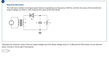 Required information
The half-wave rectifier in the figure given below is operating at a frequency of 60 Hz, and the rms value of the transformer
output voltage is 13.6 V ± 10%. Assume the value of R to be infinite.
+
+
VI
D₁
||
www
+
VO
Calculate the maximum value of the dc output voltage Vo if the diode voltage drop is 1 V. (Round the final answer to one decimal
place. Include a minus sign if necessary.)