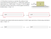 A 5.510 kg block of wood rests on a steel desk. The coefficient of static
friction between the block and the desk is u, = 0.605 and the coefficient of
kinetic friction is µk = 0.205. At time t = 0, a force F = 20.1 N is applied
m
horizontally to the block. State the force of friction applied to the block by
Us,k
the table at times t = 0 and t > 0.
32.67
11.07
t = 0
N
t > 0
N
Incorrect
Incorrect
Consider the same situation, but this time the external force F is 40.6 N. Again, state the force of friction acting on the block at
times t = 0 and t > 0.
t = 0
32.67
N
t > 0
11.07
N
