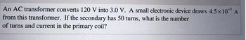 An AC transformer converts 120 V into 3.0 V. A small electronic device draws 4.5×10-³ A
from this transformer. If the secondary has 50 turns, what is the number
of turns and current in the primary coil?