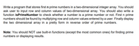 Write a program that stores first n prime numbers in a two-dimensional integer array. You should
ask user to input row and column values of two-dimensional array. You should also write a
function isPrimeNumber to check whether a number is a prime number or not. First n prime
numbers should be found by multiplying row and column values entered by a user. Finally display
the two dimensional array in a pretty form in reverse order of prime numbers.
Note: You should NOT use built-in functions (except the most common ones) for finding prime
numbers or displaying results.
