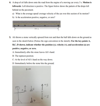 4. A drop of oil falls down onto the road from the engine of a moving car every 5 s. Motion is
leftwards. Left direction is positive. The figure below shows the pattern of the drops left
behind on the pavement.
a) What is the average speed/ average velocity of the car over this section of its motion?
b) Is the acceleration positive, negative, or zero?
600 m
5. Ali throws a stone vertically upward from rest and then the ball falls down on the ground as
seen in the sketch below (Notice the sign convention in the sketch). For the key points A,
B,C, D shown, indicate whether the position (y), velocity (v), and acceleration (a) are
positive, negative, or zero.
A: Immediately after the stone leaves Ali's hand.
B: The topmost position.
C: At the level of Ali's hand on the way down.
D: Immediately before the stone hits the ground.
+y
-4
>
