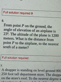 Full solution required &
6.
From point P on the ground, the
angle of elevation of an airplane is
23°. The altitude of the plane is 1200
meters. What is the distance from
point P to the airplane, to the nearest
tenth of a meter?
Full solution required
7.
A shopper is standing on level ground 800
250 foot tall department store. The shoppe
on the store's roof. To the nearest degree v
