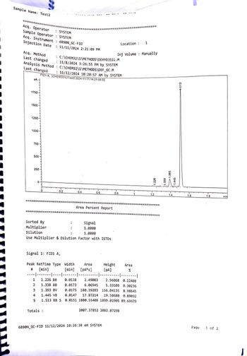 Sample Name: Test2
Acq. Operator
: SYSTEM
Sample Operator: SYSTEM
Acq. Instrument : 6890N_GC-FID
Injection Date
Acq. Method
Last changed
: 11/11/2024 2:21:09 PM
Location :
1
Inj Volume Manually
: C:\CHEM32\1\METHODS \DEHYD351L.M
: 11/8/2024 3:26:55 PM by SYSTEM
Analysis Method : C:\CHEM32\1\METHODS\DEF_GC.M
11/12/2024 10:20:57 AM by SYSTEM
FID1A, (CHEM351LITest2 2024-11-11 14-21-09.D)
Last changed
PA
1750
1500
1250
1000
750
500
250
0
1.226
1.338
1.393
1.445
1.513
0.2
0.4
0.6
0.8
1.2
1.4
1.6
1.8
min
Area Percent Report
Sorted By
Multiplier
:
Signal
1.0000
Dilution
1.0000
Use Multiplier & Dilution Factor with ISTDS
# [min]
Signal 1: FID1 A,
Peak RetTime Type Width
----|-------|----|-------|-------|
Area
[min] [PA*s]
Height
[PA]
Area
%
|--------|
1 1.226 BB
0.0138
2.49083
2.96068 0.12408
2
1.338 BB 0.0173
6.06945
5.33509 0.30236
3
1.393 BV
0.0175
180.39203
156.04135
8.98645
4
1.445 VB
0.0147
17.87214
5
1.513 BB S
19.50680 0.89032.
0.0151 1800.55408 1899.02905 89.69679
Totals:
2007.37852 2082.87298
6890N_GC-FID 11/12/2024 10:26:38 AM SYSTEM
Page
1 of 2