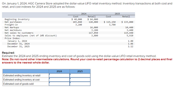 On January 1, 2024, HGC Camera Store adopted the dollar-value LIFO retail inventory method. Inventory transactions at both cost and
retail, and cost indexes for 2024 and 2025 are as follows:
Beginning inventory
Net purchases
Freight-in
Net markups
Net markdowns
Net sales to customers
Sales to employees (net of 20% discount)
Price Index:
January 1, 2024
December 31, 2024
December 31, 2025
Estimated ending inventory at retail
Estimated ending inventory at cost
Estimated cost of goods sold
2024
2024
Cost
$ 48,000
103,040
3,200
Retail
$ 64,000
120,000
2025
16,000
3,200
117,850
3,800
Cost
2025
$ 115,150
3,700
Retail
Required:
Estimate the 2024 and 2025 ending inventory and cost of goods sold using the dollar-value LIFO retail inventory method.
Note: Do not round other intermediate calculations. Round your cost-to-retail percentage calculation to 2 decimal places and final
answers to the nearest whole dollar.
$ 133,000
10,400
3,400
119,440
5,920
1.00
1.06
1.12