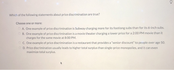 Which of the following statements about price discrimination are true?
Choose one or more:
A. One example of price discrimination is Subway charging more for its footlong subs than for its 6-inch subs.
B. One example of price discrimination is a movie theater charging a lower price for a 2:00 PM movie than it
charges for the same movie at 8:00 PM.
C. One example of price discrimination is a restaurant that provides a "senior discount" to people over age 50.
D. Price discrimination usually leads to higher total surplus than single-price monopolies, and it can even
maximize total surplus.
a