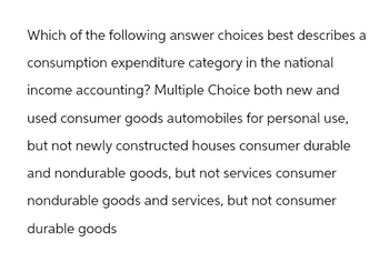 Which of the following answer choices best describes a
consumption expenditure category in the national
income accounting? Multiple Choice both new and
used consumer goods automobiles for personal use,
but not newly constructed houses consumer durable
and nondurable goods, but not services consumer
nondurable goods and services, but not consumer
durable goods