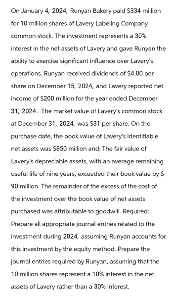 On January 4, 2024, Runyan Bakery paid $334 million
for 10 million shares of Lavery Labeling Company
common stock. The investment represents a 30%
interest in the net assets of Lavery and gave Runyan the
ability to exercise significant influence over Lavery's
operations. Runyan received dividends of $4.00 per
share on December 15, 2024, and Lavery reported net
income of $200 million for the year ended December
31, 2024. The market value of Lavery's common stock
at December 31, 2024, was $31 per share. On the
purchase date, the book value of Lavery's identifiable
net assets was $850 million and: The fair value of
Lavery's depreciable assets, with an average remaining
useful life of nine years, exceeded their book value by $
90 million. The remainder of the excess of the cost of
the investment over the book value of net assets
purchased was attributable to goodwill. Required:
Prepare all appropriate journal entries related to the
investment during 2024, assuming Runyan accounts for
this investment by the equity method. Prepare the
journal entries required by Runyan, assuming that the
10 million shares represent a 10% interest in the net
assets of Lavery rather than a 30% interest.