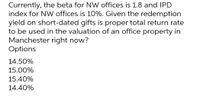 Currently, the beta for NW offices is 1.8 and IPD
index for NW offices is 10%. Given the redemption
yield on short-dated gifts is proper total return rate
to be used in the valuation of an office property in
Manchester right now?
Options
14.50%
15.00%
15.40%
14.40%
