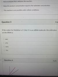 Add an enzyme that catalyzes the reaction.
Keep the product concentration equal to the substrate concentration.
This reaction is not possible under cellular conditions.
Question 3
3 pr
If the codon for Histidine is 5' CAU 3' in an MRNA molecule, the anticodon
on the TRNA is:
UAC
ATG
AUG
TAC
Question 4
3 pts
