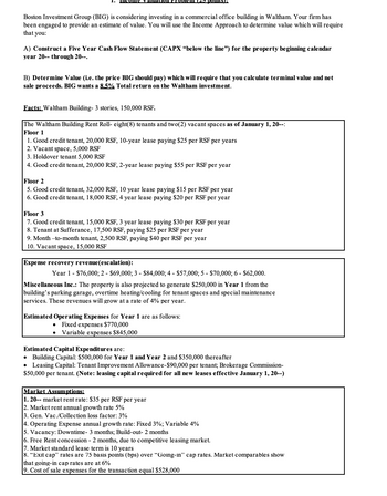 Boston Investment Group (BIG) is considering investing in a commercial office building in Waltham. Your firm has
been engaged to provide an estimate of value. You will use the Income Approach to determine value which will require
that you:
A) Construct a Five Year Cash Flow Statement (CAPX "below the line") for the property beginning calendar
year 20-- through 20--.
B) Determine Value (i.e. the price BIG should pay) which will require that you calculate terminal value and net
sale proceeds. BIG wants a 8.5% Total return on the Waltham investment.
Facts: Waltham Building- 3 stories, 150,000 RSF.
The Waltham Building Rent Roll- eight(8) tenants and two(2) vacant spaces as of January 1, 20--:
Floor 1
1. Good credit tenant, 20,000 RSF, 10-year lease paying $25 per RSF per years
2. Vacant space, 5,000 RSF
3. Holdover tenant 5,000 RSF
4. Good credit tenant, 20,000 RSF, 2-year lease paying $55 per RSF per year
Floor 2
5. Good credit tenant, 32,000 RSF, 10 year lease paying $15 per RSF per year
6. Good credit tenant, 18,000 RSF, 4 year lease paying $20 per RSF per year
Floor 3
7. Good credit tenant, 15,000 RSF, 3 year lease paying $30 per RSF per year
8. Tenant at Sufferance, 17,500 RSF, paying $25 per RSF per year
9. Month-to-month tenant, 2,500 RSF, paying $40 per RSF per year
10. Vacant space, 15,000 RSF
Expense recovery revenue (escalation):
Year 1 - $76,000; 2- $69,000; 3- $84,000; 4- $57,000; 5 - $70,000; 6 - $62,000.
Miscellaneous Inc.: The property is also projected to generate $250,000 in Year 1 from the
building's parking garage, overtime heating/cooling for tenant spaces and special maintenance
services. These revenues will grow at a rate of 4% per year.
Estimated Operating Expenses for Year 1 are as follows:
Fixed expenses $770,000
Variable expenses $845,000
Estimated Capital Expenditures are:
• Building Capital: $500,000 for Year 1 and Year 2 and $350,000 thereafter
• Leasing Capital: Tenant Improvement Allowance-$90,000 per tenant; Brokerage Commission-
$50,000 per tenant. (Note: leasing capital required for all new leases effective January 1, 20--)
Market Assumptions:
1. 20-- market rent rate: $35 per RSF per year
2. Market rent annual growth rate 5%
3. Gen. Vac./Collection loss factor: 3%
4. Operating Expense annual growth rate: Fixed 3%; Variable 4%
5. Vacancy: Downtime- 3 months; Build-out- 2 months
6. Free Rent concession - 2 months, due to competitive leasing market.
7. Market standard lease term is 10 years
8. "Exit cap" rates are 75 basis points (bps) over "Going-in" cap rates. Market comparables show
that going-in cap rates are at 6%
9. Cost of sale expenses for the transaction equal $528,000
