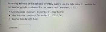 Assuming the use of the periodic inventory system, use the data below to calculate the
net cost of goods purchased for the year ended December 31, 2023.
• Merchandise Inventory, December 31, 2022 $2,318
• Merchandise Inventory, December 31, 2023 2,041
● Cost of Goods Sold 7,604
Answer: