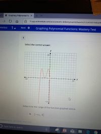 e Graphing Polynomial Fu X
A f1.app.edmentum.com/assessments-delivery/ua/mt/launch/223/45507760/aHF
1 v
Graphing Polynomial Functions: Mastery Test
revious
Next O
1
Select the correct answer.
10-
-10
10
-10+
Determine the range of the function graphed above.
O A. (-00, 4]
Edmentum. All rignts reserved.
Type here to search
99
