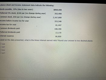 Balance sheet and income statement data indicate the following:
Bonds payable, 10% (due in two years)
Preferred 5% stock, $100 par (no change during year)
Common stock, $50 par (no change during year)
Income before income tax for year
Income tax for year
Common dividends paid
Preferred dividends paid
Interest expense
Based on the data presented, what is the times interest earned ratio? Round your answer to two decimal places.
2.46
3.07
0.41
5.07
$868,000
263,400
2,167,800
353,540
81,447
108,390
13,170
86,800