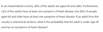 In an industrialized country, 20% of the adults are aged 65 and older. Furthermore,
12% of the adults have at least one symptom of heart disease, but 25% of people
aged 65 and older have at least one symptom of heart disease. If an adult from this
country is selected at random, what is the probability that the adult is under age 65
and has no symptoms of heart disease?