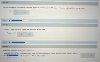 Part 3 of 5
Compute the value of the correlation coefficient and test its significance at a=0.01. Round the answer to at least three decimal places.
r=
Part: 3/5
Part 4 of 5
P-value=
Find the P-value. Round the answer to at least three decimal places.
Part: 4 / 5
X
Part 5 of 5
S
X
S
Give a brief explanation of the type of relationship.
There (Choose one) a significant negative linear relationship between the number of grams of water and the number of
grams is
in 100-gram servings of fruits and vegetables.
is not