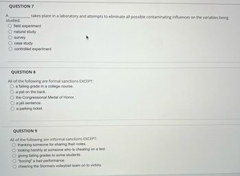 QUESTION 7
A
studied.
O field experiment
O natural study
O survey
O case study
O controlled experiment
takes place in a laboratory and attempts to eliminate all possible contaminating influences on the variables being
QUESTION 8
All of the following are formal sanctions EXCEPT:
O a failing grade in a college course.
O a pat on the back.
O the Congressional Medal of Honor.
O a jail sentence.
O a parking ticket.
QUESTION 9
All of the following are informal sanctions EXCEPT:
O thanking someone for sharing their notes.
O looking harshly at someone who is cheating on a test.
O giving failing grades to some students.
O"booing" a bad performance.
cheering the Stormers volleyball team on to victory.