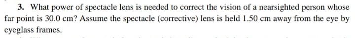 3. What power of spectacle lens is needed to correct the vision of a nearsighted person whose
far point is 30.0 cm? Assume the spectacle (corrective) lens is held 1.50 cm away from the eye by
eyeglass frames.
