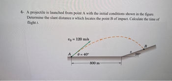 4- A projectile is launched from point A with the initial conditions shown in the figure.
Determine the slant distance s which locates the point B of impact. Calculate the time of
flight t.
Vo = 120 m/s
A
0 = 40⁰
800 m
20⁰
B