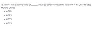 7) A driver with a blood alcohol of
Multiple Choice
• 0.01%
• 0.02%
• 0.05%
• 0.08%
would be considered over the legal limit in the United States.