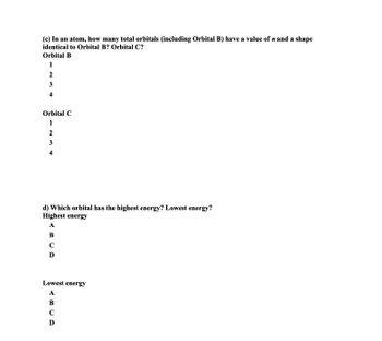 (c) In an atom, how many total orbitals (including Orbital B) have a value of n and a shape
identical to Orbital B? Orbital C?
Orbital B
1
2
3
4
Orbital C
1
2
3
4
d) Which orbital has the highest energy? Lowest energy?
Highest energy
A
B
C
D
Lowest energy
A
B
C