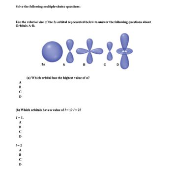 Solve the following multiple-choice questions:
Use the relative size of the 3s orbital represented below to answer the following questions about
Orbitals A-D.
A
B
C
D
1 = 1.
A
B
C
D
Oitif
B
C D
1=2
A
B
C
D
3s
A
(b) Which orbitals have a value of 1 = 1? 1=2?
(a) Which orbital has the highest value of n?