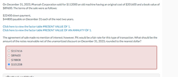 On December 31, 2023, Pharoah Corporation sold for $112000 an old machine having an original cost of $201600 and a book value of
$89600. The terms of the sale were as follows:
$22400 down payment.
$44800 payable on December 31 each of the next two years.
Click here to view the factor table PRESENT VALUE OF 1.
Click here to view the factor table PRESENT VALUE OF AN ANNUITY OF 1.
The agreement of sale made no mention of interest; however, 9% would be a fair rate for this type of transaction. What should be the
amount of the notes receivable net of the unamortized discount on December 31, 2023, rounded to the nearest dollar?
O $157616
$89600
$78808
$101208