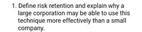 1. Define risk retention and explain why a
large corporation may be able to use this
technique more effectively than a small
company.
