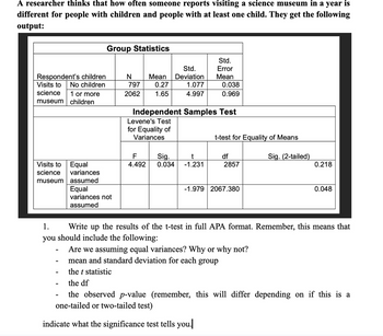 A researcher thinks that how often someone reports visiting a science museum in a year is
different for people with children and people with at least one child. They get the following
output:
Group Statistics
Std.
Std.
Error
Respondent's children
Visits to
No children
N
797
Mean
0.27
Deviation
Mean
1.077
0.038
science
museum
1 or more
children
2062
1.65
4.997
0.969
Independent Samples Test
Levene's Test
for Equality of
Variances
t-test for Equality of Means
F
Visits to
Equal
4.492
Sig.
0.034
t
-1.231
df
2857
Sig. (2-tailed)
0.218
science
museum
variances
assumed
Equal
-1.979 2067.380
0.048
variances not
assumed
1.
Write up the results of the t-test in full APA format. Remember, this means that
you should include the following:
-
Are we assuming equal variances? Why or why not?
-
mean and standard deviation for each group
-
the t statistic
-
the df
the observed p-value (remember, this will differ depending on if this is a
one-tailed or two-tailed test)
indicate what the significance test tells you.