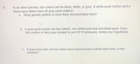 In an alien species, eye colors can be black, white, or gray. A white-eyed mother and a
black-eyed father have all gray-eyed children.
a. What genetic pattern is most likely demonstrated here?
5.
b. A gray-eyed couple has two babies: one white-eyed and one black-eyed. Does
this confirm or deny your answer to part A? If necessary, revise your hypothesis.
C. A gray-eyed alien and her black-eyed husband want a white-eyed baby. Is this
possible?
