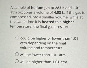 A sample of helium gas at 283 K and 1.01
atm occupies a volume of 4.53 L. If the gas is
compressed into a smaller volume, while at
the same time it is heated to a higher
temperature, the final gas pressure
O could be higher or lower than 1.01
atm depending on the final
volume and temperature.
O will be lower than 1.01 atm.
O will be higher than 1.01 atm.