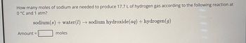 How many moles of sodium are needed to produce 17.7 L of hydrogen gas according to the following reaction at
0 °C and 1 atm?
sodium(s) + water (l) → sodium hydroxide (aq) + hydrogen (g)
Amount =
moles