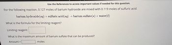 Use the References to access important values if needed for this question.
For the following reaction, 0.127 moles of barium hydroxide are mixed with 0.119 moles of sulfuric acid.
barium hydroxide (aq) + sulfuric acid (aq) → barium sulfate(s) + water (l)
What is the formula for the limiting reagent?
Limiting reagent:
What is the maximum amount of barium sulfate that can be produced?
Amount =
moles