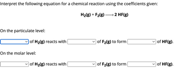 Interpret the following equation for a chemical reaction using the coefficients given:
H2(g) + F2(g)
→ 2 HF(g)
On the particulate level:
of H2(g) reacts with
of F2(g) to form
of HF(g).
On the molar level:
of H2(g) reacts with
of F2(g) to form
of HF(g).
