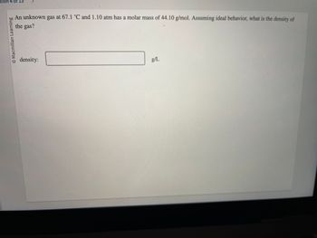 tion 4 of 15
O Macmillan Learning
An unknown gas at 67.1 °C and 1.10 atm has a molar mass of 44.10 g/mol. Assuming ideal behavior, what is the density of
the gas?
density:
g/L