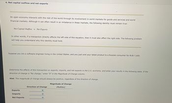 ## 4. Net Capital Outflow and Net Exports

An open economy interacts with the rest of the world through its involvement in world markets for goods and services and world financial markets. Although it can often result in an imbalance in these markets, the following identity must remain true:

**Net Capital Outflow = Net Exports**

In other words, if a transaction directly affects the left side of this equation, then it must also affect the right side. The following problem will help you understand why this identity must hold.

---

Suppose you are a software engineer living in the United States, and you just sold your latest product to a Russian consumer for RUB 7,000.

**Determine the effects of this transaction on exports, imports, and net exports in the U.S. economy, and enter your results in the following table. If the direction of change is “No change,” enter “0” in the Magnitude of Change column.**

*Hint: The magnitude of change should always be positive, regardless of the direction of change.*

|                    | Direction of Change | Magnitude of Change (Rubles) |
|--------------------|---------------------|------------------------------|
| **Exports**        |                     |                              |
| **Imports**        |                     |                              |
| **Net Exports**    |                     |                              |