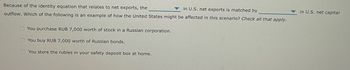 **Transcription:**

Because of the identity equation that relates to net exports, the _______ in U.S. net exports is matched by _______ in U.S. net capital outflow. Which of the following is an example of how the United States might be affected in this scenario? *Check all that apply.*

- [ ] You purchase RUB 7,000 worth of stock in a Russian corporation.
- [ ] You buy RUB 7,000 worth of Russian bonds.
- [ ] You store the rubles in your safety deposit box at home.