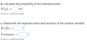 b. Calculate the probability of the indicated event.
P(x) =
Round to 3 significant digits
=
NaN
c. Determine the expected value and variance of the random variable.
E (X) =
=
0
Variance
Round to 3 significant digits
0