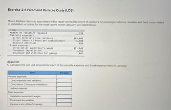 5
Exercise 2-5 Fixed and Variable Costs [LO5]
Mike's Radiator Services specializes in the repair and replacement of radiators for passenger vehicles. Variable and fixed costs related
to installation activities for the most recent month (January) are listed below:
Iten
Number of radiators replaced
Variable expenses:
Direct materials (new radiators)
Direct labour (2 hours per installation)
Indirect materials
Fixed expenses:
Installation supervisor's wages
Equipment depreciation
Insurance and utilities for garage.
Item
Required:
1. Calculate the per unit amounts for each of the variable expense and fixed expense items in January.
Variable expenses:
Direct materials (new radiators)
Direct labour (2 hours per installation)
Indirect materials
Fixed expenses:
Installation supervisor's wages
Equipment depreciation
Insurance and utilities for garage
130
$65,000
6,500
650
Per Unit
$11,648
1,456
1,066