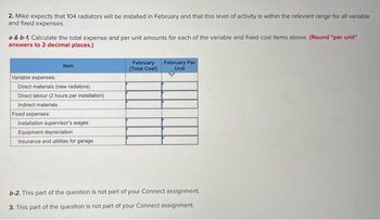 2. Mike expects that 104 radiators will be installed in February and that this level of activity is within the relevant range for all variable
and fixed expenses.
a & b-1. Calculate the total expense and per unit amounts for each of the variable and fixed cost items above. (Round "per unit"
answers to 2 decimal places.)
Item
Variable expenses:
Direct materials (new radiators)
Direct labour (2 hours per installation)
Indirect materials
Fixed expenses:
Installation supervisor's wages
Equipment depreciation.
Insurance and utilities for garage
February
(Total Cost)
February Per
Unit
b-2. This part of the question is not part of your Connect assignment.
3. This part of the question is not part of your Connect assignment.